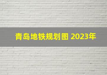 青岛地铁规划图 2023年